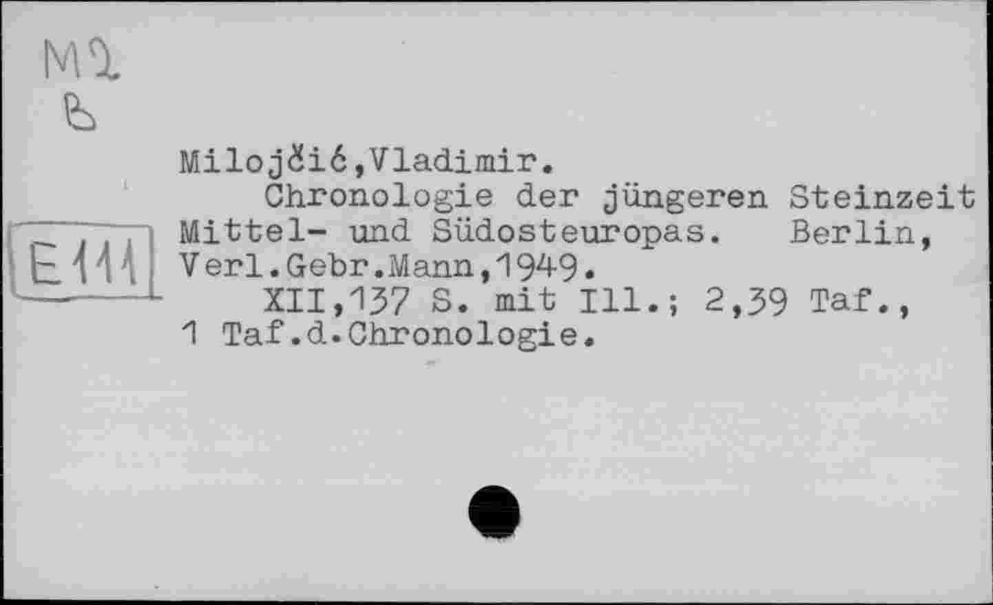 ﻿м%
ЕШ
Miloj£ié,Vladimir.
Chronologie der jüngeren Steinzeit Mittel- und Südosteuropas. Berlin, Verl.Gebr.Mann,1949•
XII,137 S. mit Ill.; 2,39 Taf., 1 Taf.d.Chronologie.